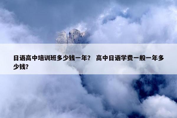 日语高中培训班多少钱一年？ 高中日语学费一般一年多少钱？