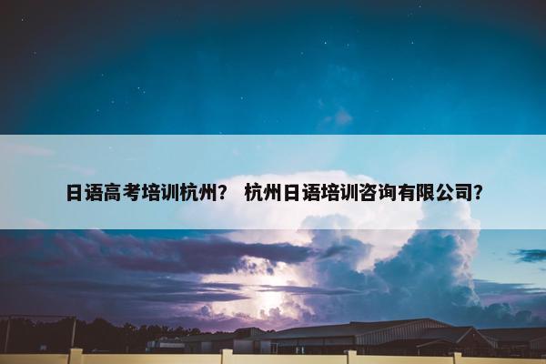 日语高考培训杭州？ 杭州日语培训咨询有限公司？