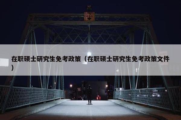 在职硕士研究生免考政策（在职硕士研究生免考政策文件）