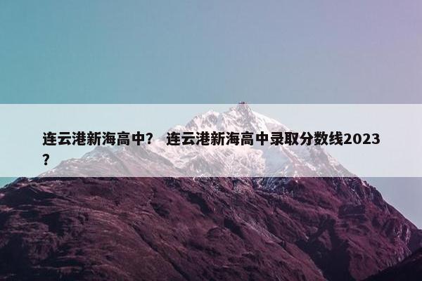 连云港新海高中？ 连云港新海高中录取分数线2023？
