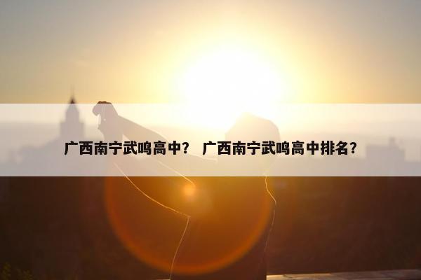 广西南宁武鸣高中？ 广西南宁武鸣高中排名？