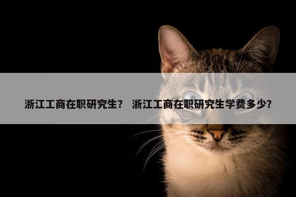 浙江工商在职研究生？ 浙江工商在职研究生学费多少？
