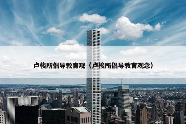 卢梭所倡导教育观（卢梭所倡导教育观念）
