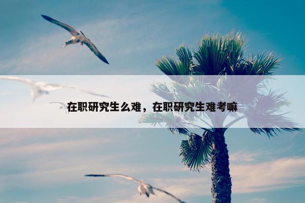 在职研究生么难，在职研究生难考嘛