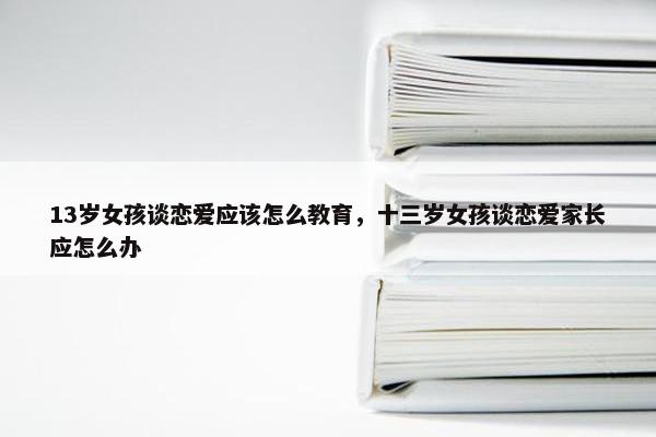 13岁女孩谈恋爱应该怎么教育，十三岁女孩谈恋爱家长应怎么办