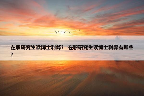 在职研究生读博士利弊？ 在职研究生读博士利弊有哪些？