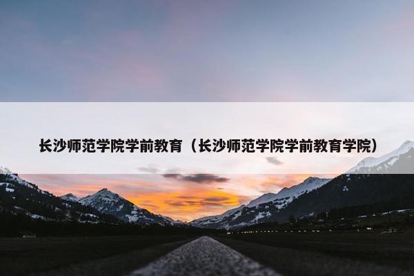 长沙师范学院学前教育（长沙师范学院学前教育学院）