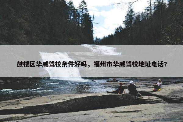鼓楼区华威驾校条件好吗，福州市华威驾校地址电话?