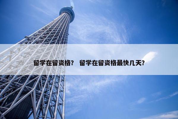 留学在留资格？ 留学在留资格最快几天？