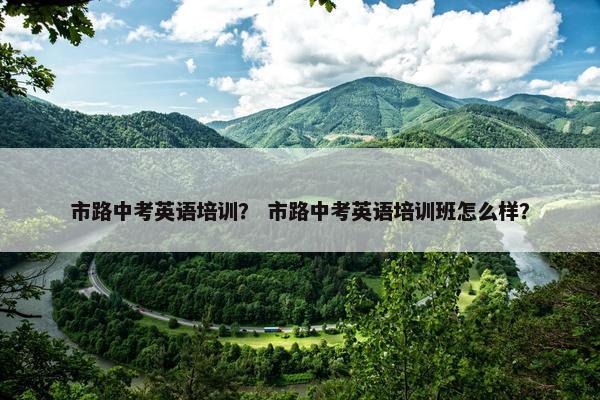 市路中考英语培训？ 市路中考英语培训班怎么样？