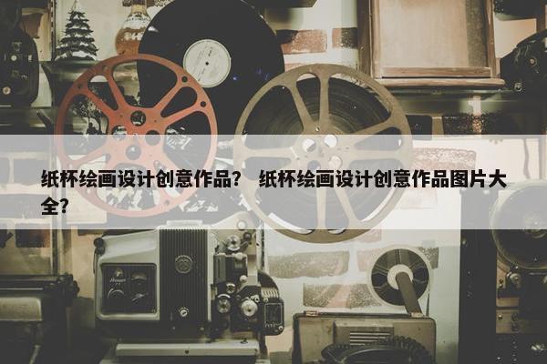 纸杯绘画设计创意作品？ 纸杯绘画设计创意作品图片大全？