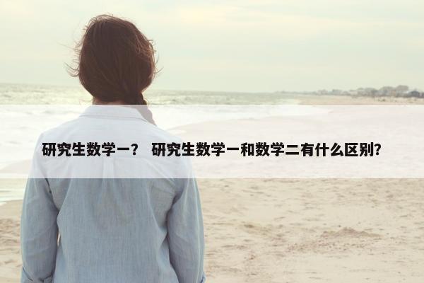 研究生数学一？ 研究生数学一和数学二有什么区别？