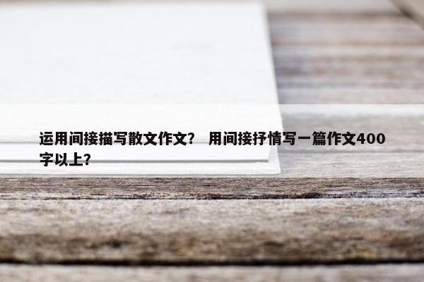 运用间接描写散文作文？ 用间接抒情写一篇作文400字以上？