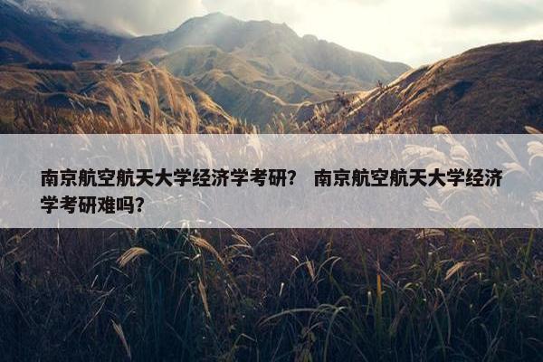 南京航空航天大学经济学考研？ 南京航空航天大学经济学考研难吗？