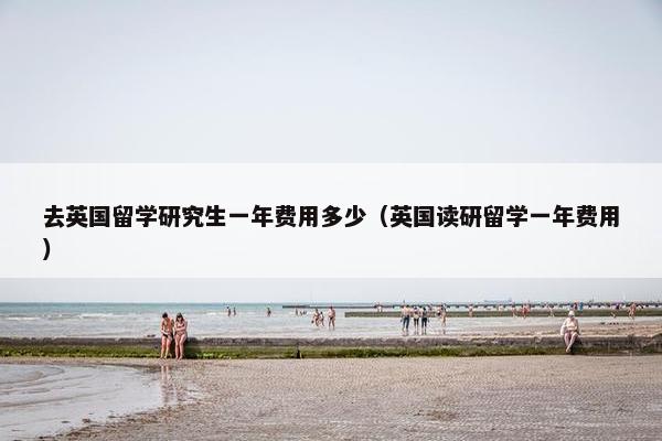 去英国留学研究生一年费用多少（英国读研留学一年费用）