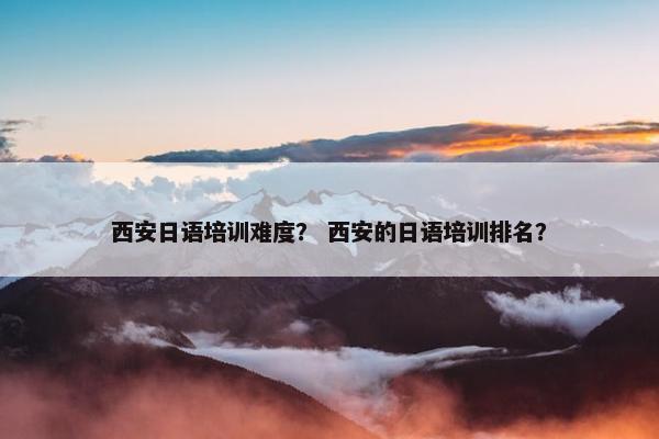 西安日语培训难度？ 西安的日语培训排名？