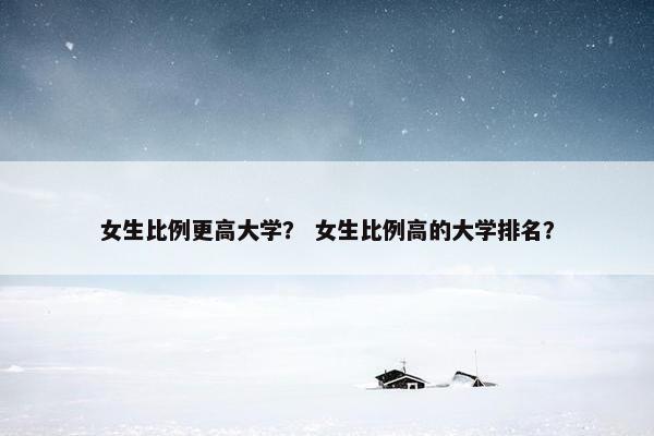 女生比例更高大学？ 女生比例高的大学排名？