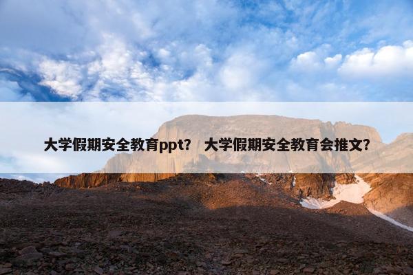 大学假期安全教育ppt？ 大学假期安全教育会推文？