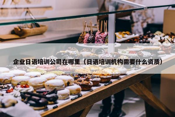 企业日语培训公司在哪里（日语培训机构需要什么资质）