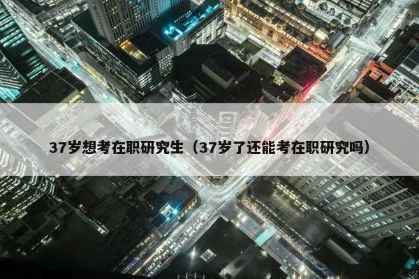37岁想考在职研究生（37岁了还能考在职研究吗）
