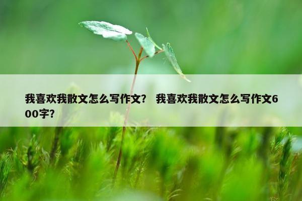 我喜欢我散文怎么写作文？ 我喜欢我散文怎么写作文600字？