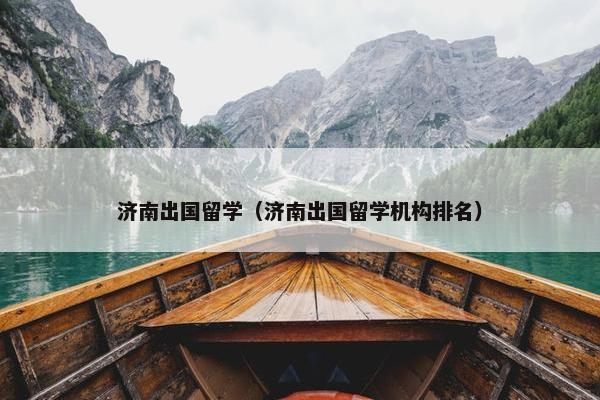 济南出国留学（济南出国留学机构排名）