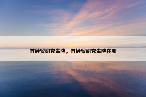 首经贸研究生院，首经贸研究生院在哪