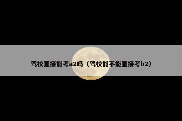 驾校直接能考a2吗（驾校能不能直接考b2）