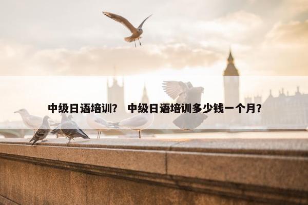 中级日语培训？ 中级日语培训多少钱一个月？