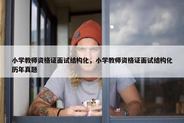 小学教师资格证面试结构化，小学教师资格证面试结构化历年真题
