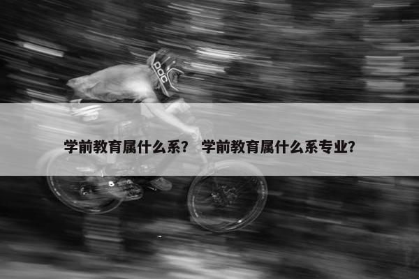 学前教育属什么系？ 学前教育属什么系专业？