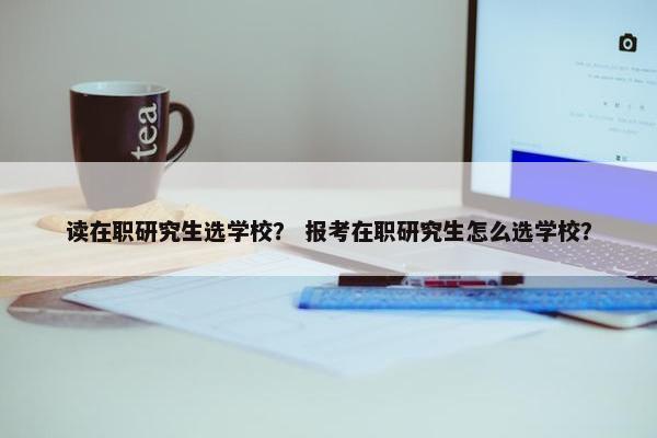 读在职研究生选学校？ 报考在职研究生怎么选学校？