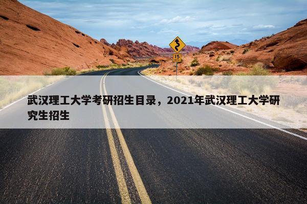 武汉理工大学考研招生目录，2021年武汉理工大学研究生招生