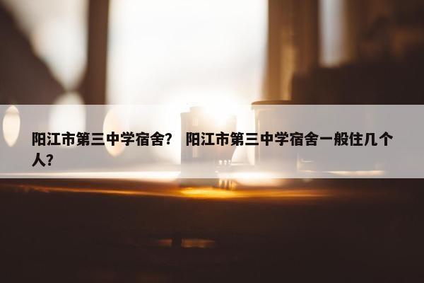 阳江市第三中学宿舍？ 阳江市第三中学宿舍一般住几个人？