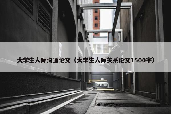 大学生人际沟通论文（大学生人际关系论文1500字）