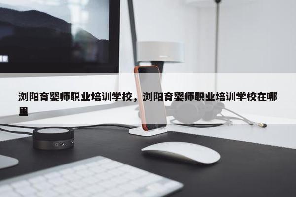 浏阳育婴师职业培训学校，浏阳育婴师职业培训学校在哪里