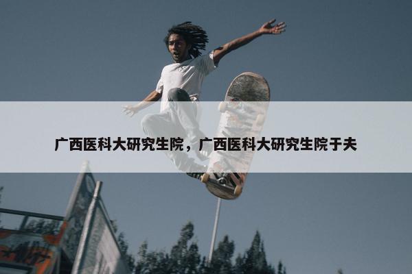 广西医科大研究生院，广西医科大研究生院于夫