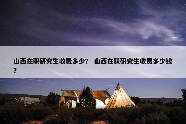 山西在职研究生收费多少？ 山西在职研究生收费多少钱？