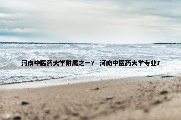 河南中医药大学附属之一？ 河南中医药大学专业？