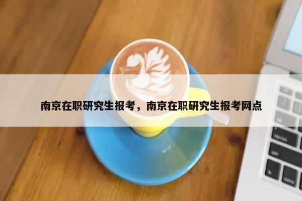 南京在职研究生报考，南京在职研究生报考网点