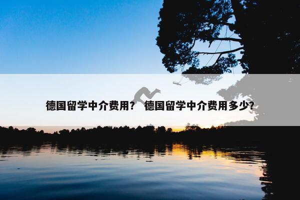 德国留学中介费用？ 德国留学中介费用多少？