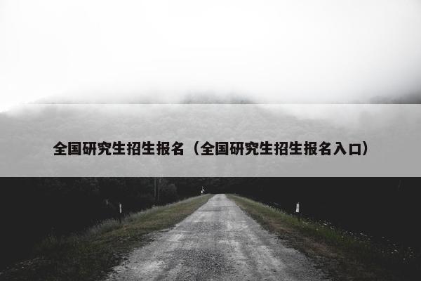 全国研究生招生报名（全国研究生招生报名入口）