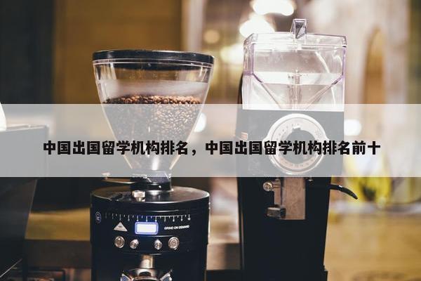 中国出国留学机构排名，中国出国留学机构排名前十