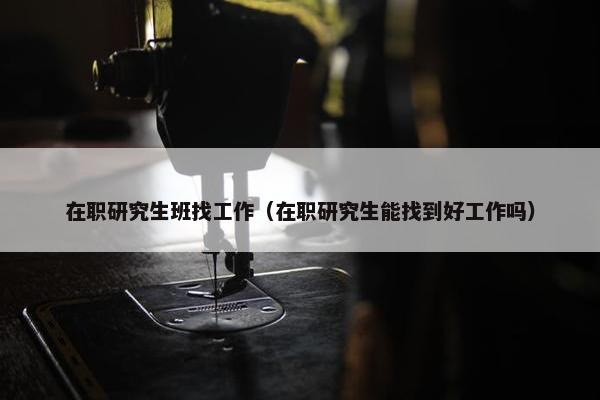 在职研究生班找工作（在职研究生能找到好工作吗）