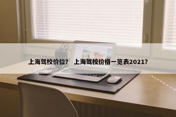 上海驾校价位？ 上海驾校价格一览表2021？