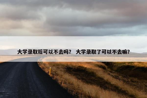 大学录取后可以不去吗？ 大学录取了可以不去嘛？