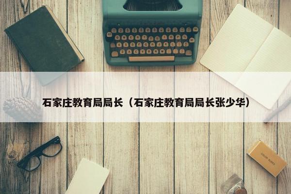 石家庄教育局局长（石家庄教育局局长张少华）