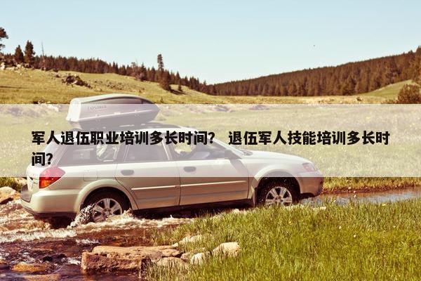 军人退伍职业培训多长时间？ 退伍军人技能培训多长时间？