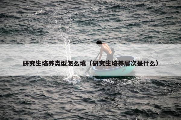 研究生培养类型怎么填（研究生培养层次是什么）