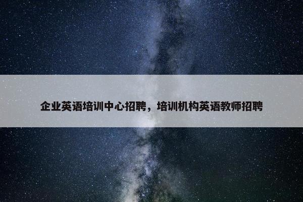 企业英语培训中心招聘，培训机构英语教师招聘